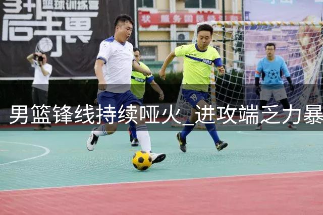 男篮锋线持续哑火 进攻端乏力暴露结构性问题